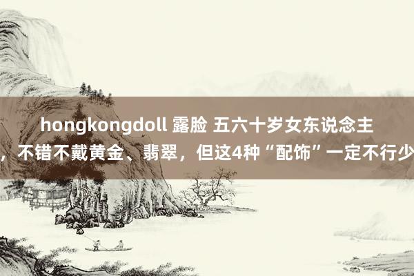 hongkongdoll 露脸 五六十岁女东说念主，不错不戴黄金、翡翠，但这4种“配饰”一定不行少