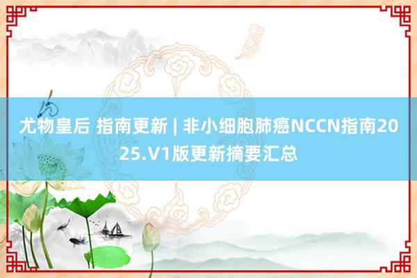 尤物皇后 指南更新 | 非小细胞肺癌NCCN指南2025.V1版更新摘要汇总