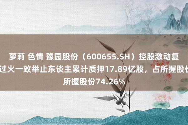 萝莉 色情 豫园股份（600655.SH）控股激动复星高技术过火一致举止东谈主累计质押17.89亿股，占所握股份74.26%