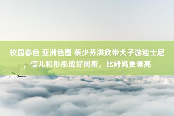 校园春色 亚洲色图 蔡少芬洪欣带犬子游迪士尼，信儿和彤彤成好闺蜜，比姆妈更漂亮