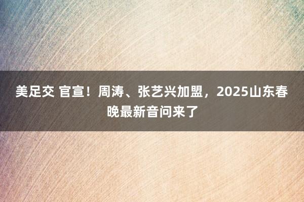 美足交 官宣！周涛、张艺兴加盟，2025山东春晚最新音问来了