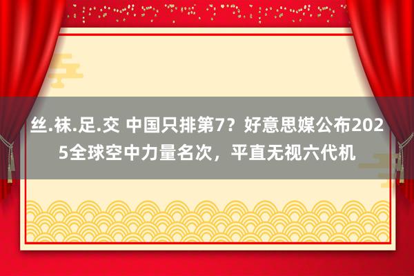 丝.袜.足.交 中国只排第7？好意思媒公布2025全球空中力量名次，平直无视六代机