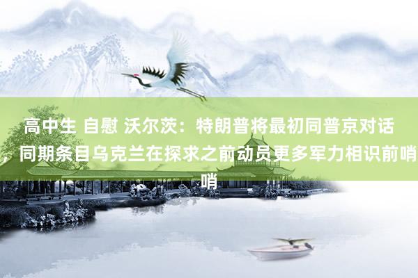 高中生 自慰 沃尔茨：特朗普将最初同普京对话，同期条目乌克兰在探求之前动员更多军力相识前哨