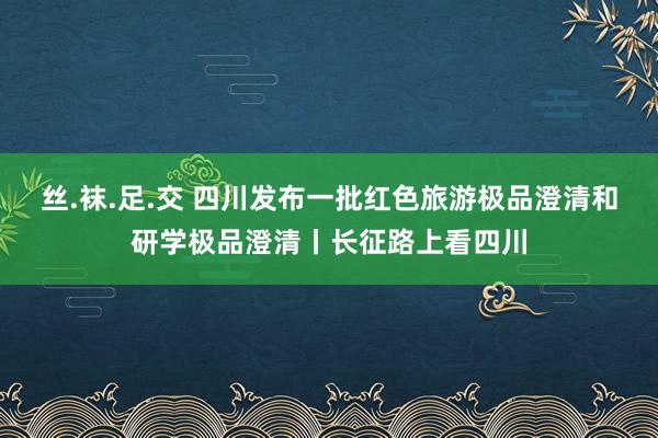 丝.袜.足.交 四川发布一批红色旅游极品澄清和研学极品澄清丨长征路上看四川