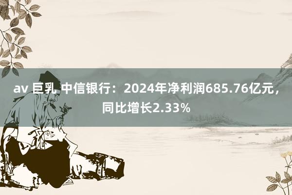 av 巨乳 中信银行：2024年净利润685.76亿元，同比增长2.33%