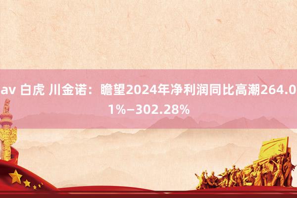 av 白虎 川金诺：瞻望2024年净利润同比高潮264.01%—302.28%