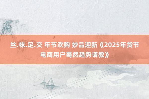 丝.袜.足.交 年节欢购 妙品迎新《2025年货节电商用户蓦然趋势请教》