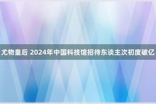 尤物皇后 2024年中国科技馆招待东谈主次初度破亿