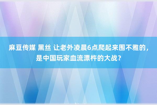 麻豆传媒 黑丝 让老外凌晨6点爬起来围不雅的，是中国玩家血流漂杵的大战？