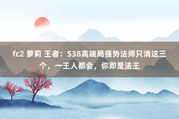 fc2 萝莉 王者：S38高端局强势法师只消这三个，一王人都会，你即是法王