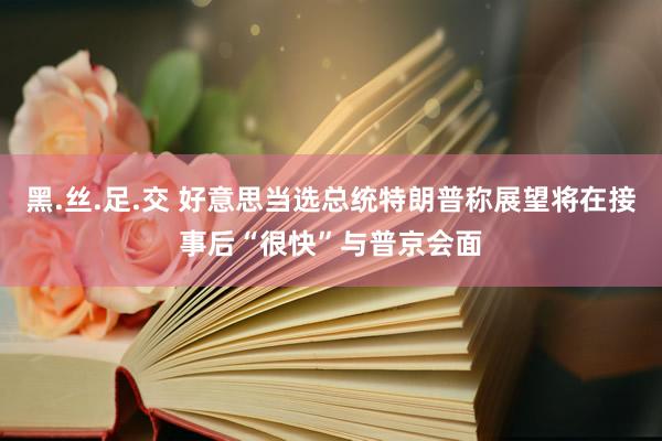 黑.丝.足.交 好意思当选总统特朗普称展望将在接事后“很快”与普京会面