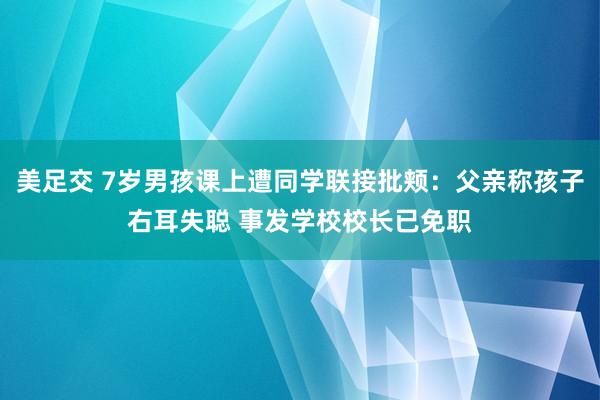 美足交 7岁男孩课上遭同学联接批颊：父亲称孩子右耳失聪 事发学校校长已免职