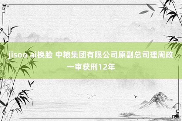 jisoo ai换脸 中粮集团有限公司原副总司理周政一审获刑12年