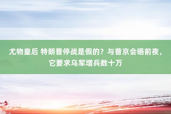 尤物皇后 特朗普停战是假的？与普京会晤前夜，它要求乌军增兵数十万