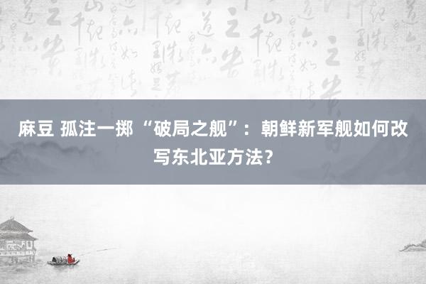 麻豆 孤注一掷 “破局之舰”：朝鲜新军舰如何改写东北亚方法？